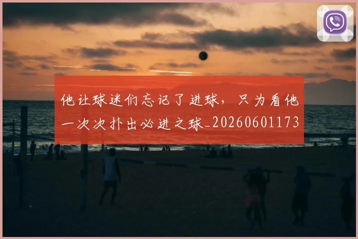 他让球迷们忘记了进球,只为看他一次次扑出必进之球_20260601173410_20260704165446
