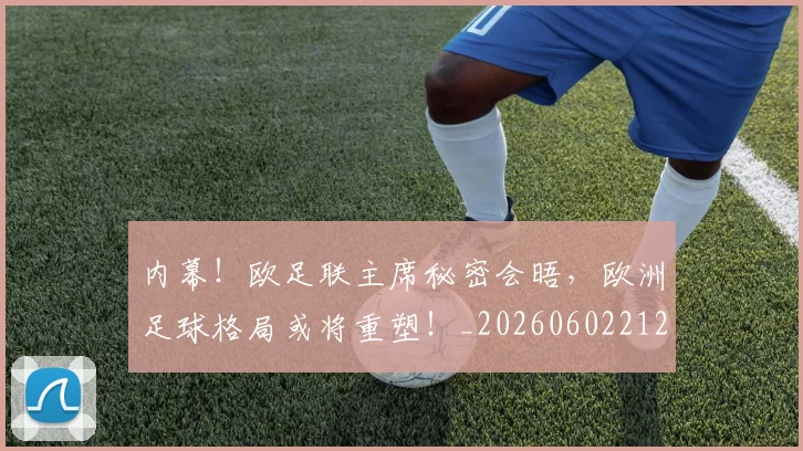 内幕!欧足联主席秘密会晤,欧洲足球格局或将重塑!_20260602212332