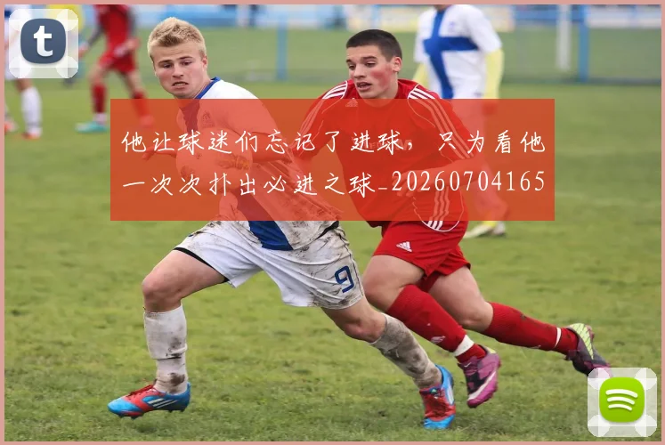 他让球迷们忘记了进球,只为看他一次次扑出必进之球_20260704165445