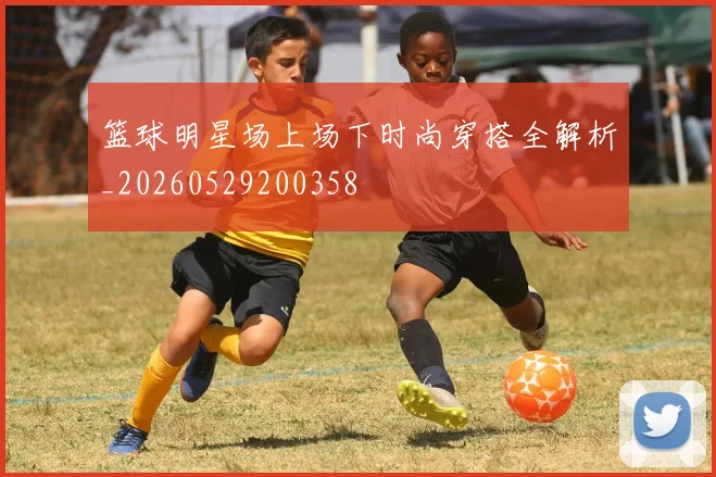 篮球明星场上场下时尚穿搭全解析_20260529200358
