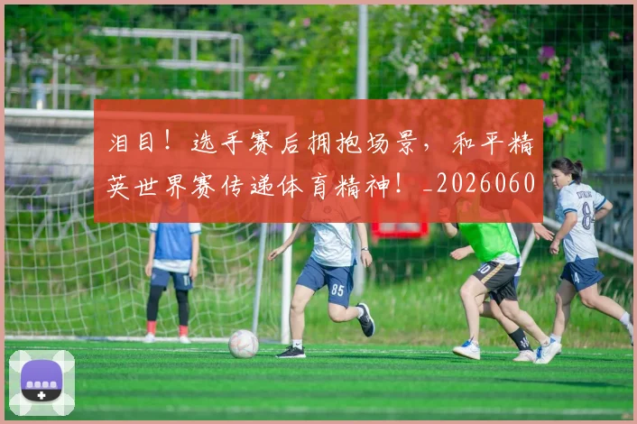 泪目!选手赛后拥抱场景,和平精英世界赛传递体育精神!_20260606145913