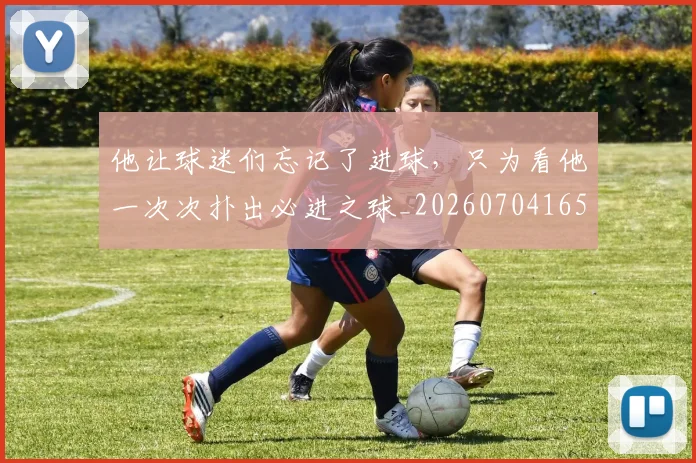 他让球迷们忘记了进球，只为看他一次次扑出必进之球_20260704165445