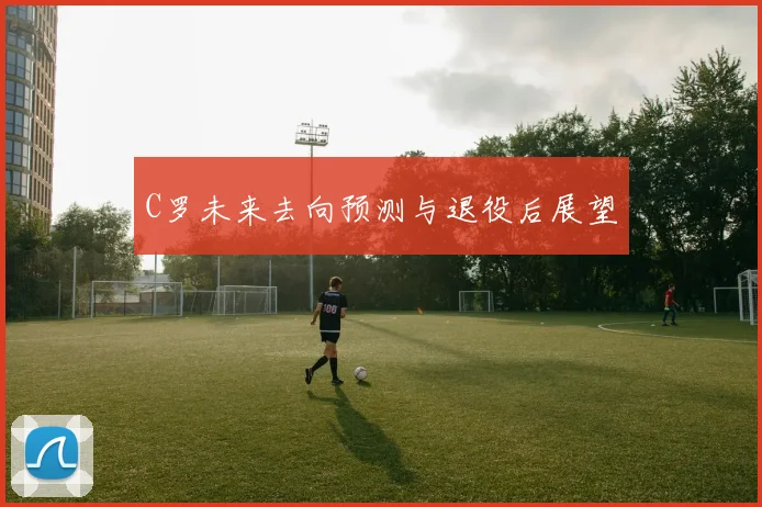 C罗未来去向预测与退役后展望