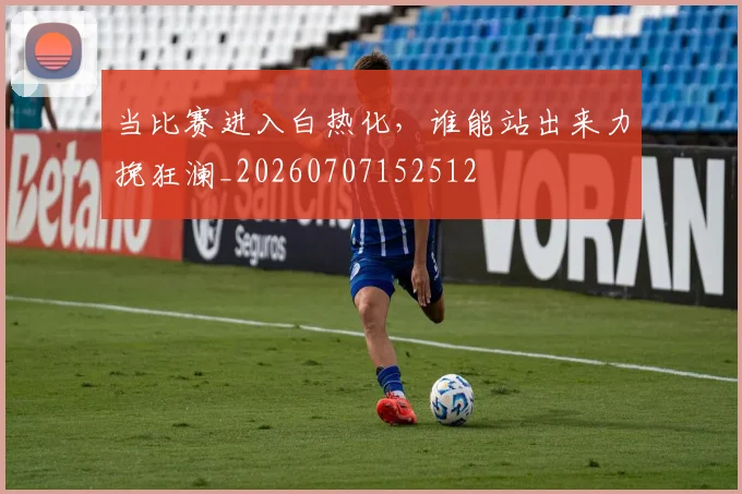当比赛进入白热化，谁能站出来力挽狂澜_20260707152512