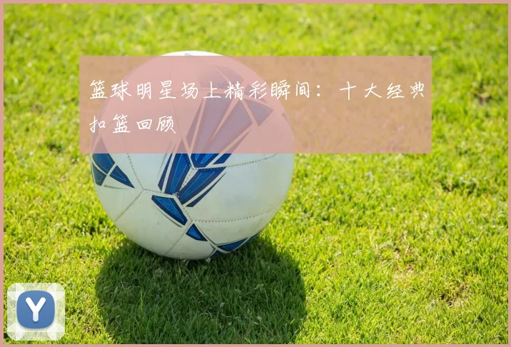 篮球明星场上精彩瞬间:十大经典扣篮回顾