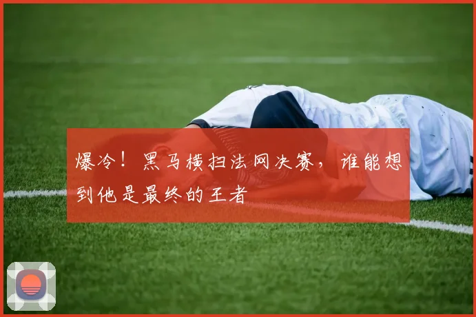 爆冷!黑马横扫法网决赛,谁能想到他是最终的王者